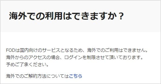 FOD公式ヘルプ「海外での利用はできますか?」には、FODは国内向けのサービスとなるため海外での利用はできず、海外からのアクセスの場合はログインを制限していると記載されている